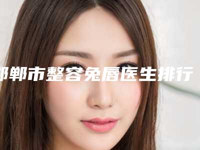 邯郸市整容兔唇医生排行TOP10全新表-梁娜医生谁能夺得榜前三