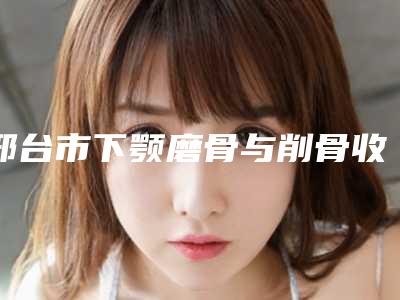 邢台市下颚磨骨与削骨收费标准全新曝光-均价下颚磨骨与削骨18969元