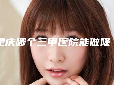 重庆哪个三甲医院能做隆胸修复?