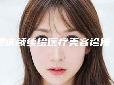 重庆颜续绘医疗美容诊所价目表2025版正式发布附皮秒黄褐斑治疗案例