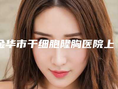 金华市干细胞隆胸医院上榜名单权威筛选口碑之选(金华市干细胞隆胸整形医院)