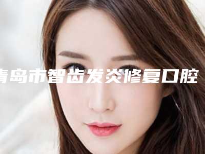 青岛市智齿发炎修复口腔医生排行榜前十如下-青岛市智齿发炎修复医生私立知名好评医生当选