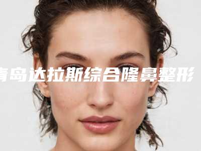 青岛达拉斯综合隆鼻整形医院口碑排名大介绍