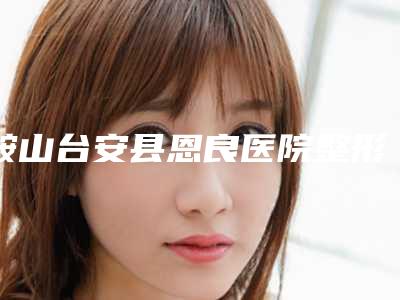 鞍山台安县恩良医院整形外科与海城韩晓梅医疗美容诊所技术口碑一对一了解