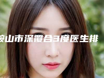 鞍山市深覆合3度医生排行前十强重磅公布-鞍山市赵和亚口腔医生