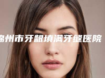 锦州市牙龈填满牙缝医院排名前十强倾情奉献(郑强口腔门诊部实力口碑都很牛)