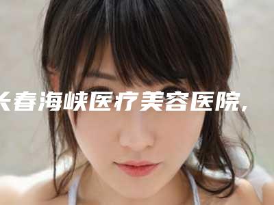 长春海峡医疗美容医院,长春元美医疗美容门诊部技术PK哪家好