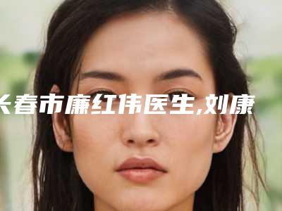 长春市廉红伟医生,刘康医生实力PK口碑擅长点这里