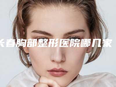 长春胸部整形医院哪几家技术好?口碑实力皆优秀,整形医院选择就看这篇!
