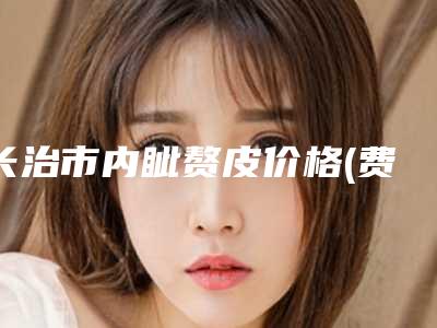 长治市内眦赘皮价格(费用)清单2025快来种草(近6个月均价为:7468元)