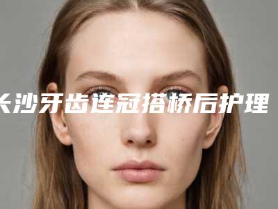 长沙牙齿连冠搭桥后护理7个准则
