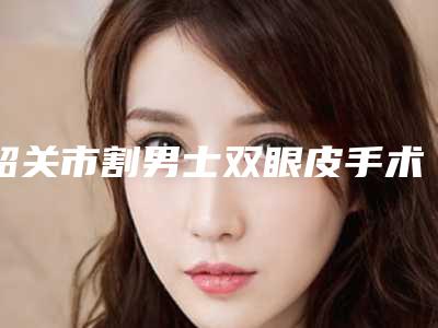韶关市割男士双眼皮手术费用表明细热门新版爆出-韶关市割男士双眼皮手术医院术报价和费用