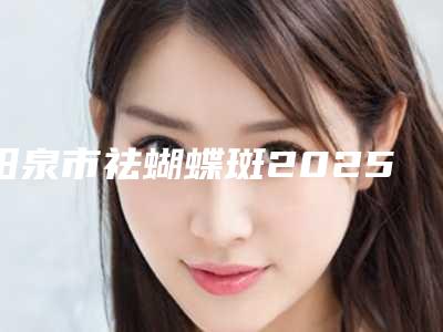 阳泉市祛蝴蝶斑2025价格表(价目)在线一览-阳泉市祛蝴蝶斑价格行情