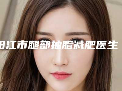 阳江市腿部抽脂减肥医生综合实力前十排名技术怎么样-阳江市邓庆昌整形医生