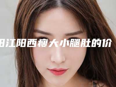 阳江阳西瘦大小腿肚的价格要多少钱_阳江市阳西县瘦大小腿肚价格范围是多少抢先一看