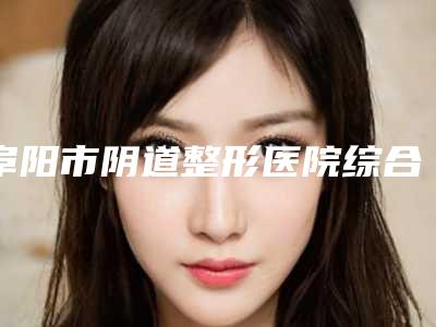 阜阳市阴道整形医院综合实力十强口碑排行推荐榜单一览-阜阳市阴道整形整形医院