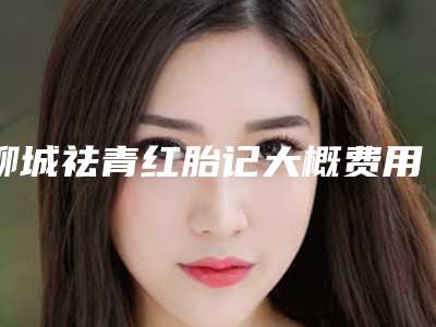 聊城祛青红胎记大概费用多少钱(聊城祛青红胎记术价格需多少钱)