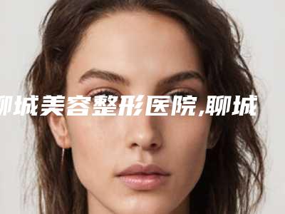 聊城美容整形医院,聊城花容整形美容诊所实力差距不大