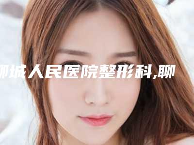 聊城人民医院整形科,聊城德尔美客医疗美容诊所你更喜欢哪家呢