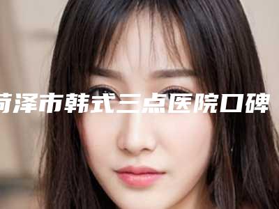 菏泽市韩式三点医院口碑排行前十位这几家不容错过(菏泽市韩式三点整形医院)