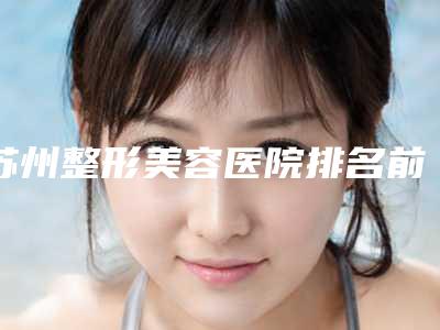 苏州整形美容医院排名前10强,让你美丽翻倍!