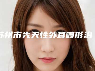 苏州市先天性外耳畸形治疗价位表全新倾情呈现-解放军第100医院整形美容科收费明细
