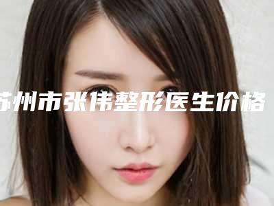 苏州市张伟整形医生价格表2025版新趋势出炉