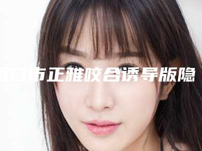 营口市正雅咬合诱导版隐形矫正医生排行榜前十位全新评出-营口市正雅咬合诱导版隐形矫正口腔医生