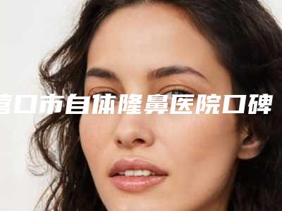 营口市自体隆鼻医院口碑榜十强大众选举-营口关利云美容诊所连锁口碑实力出众