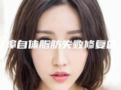 蚌埠自体脂肪失败修复的费用一般是多少钱