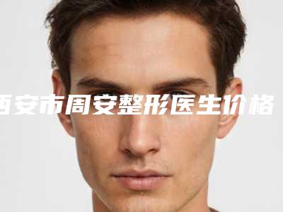 西安市周安整形医生价格收费表全面免费查询
