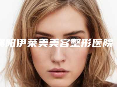 襄阳伊莱美美容整形医院,襄阳伯蒂整形美容门诊部哪个技术更上一楼