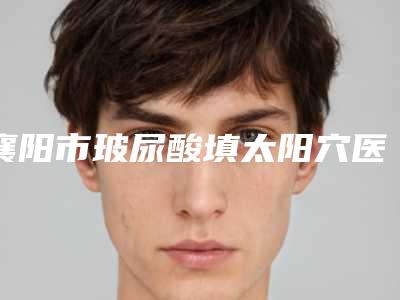 襄阳市玻尿酸填太阳穴医生排名榜前十口碑合辑-罗妹医生技术强