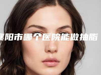 襄阳市哪个医院能做抽脂减腿(襄阳德尔美客西子医疗美容整形门诊部连锁权威推荐)