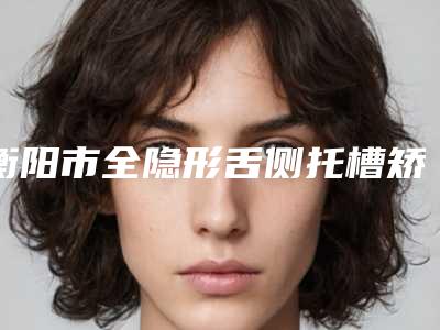 衡阳市全隐形舌侧托槽矫正医院在榜清单全新洗牌（衡阳市全隐形舌侧托槽矫正口腔医院个个医生人气高）