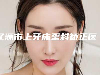 辽源市上牙床歪斜矫正医生在榜名单top10实力口碑推荐-辽源市上牙床歪斜矫正口腔医生