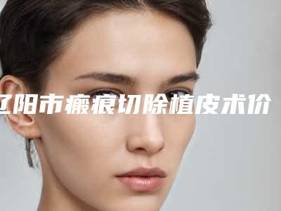 辽阳市瘢痕切除植皮术价格收费表官网正规2025上线-均价瘢痕切除植皮术17025元