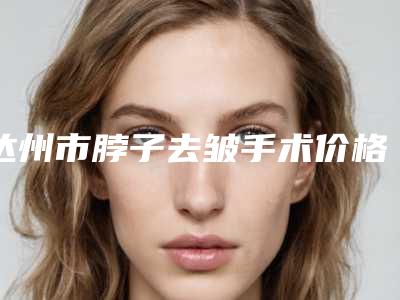达州市脖子去皱手术价格(价目)2025新版种草推荐(脖子去皱手术均价为:5446元)