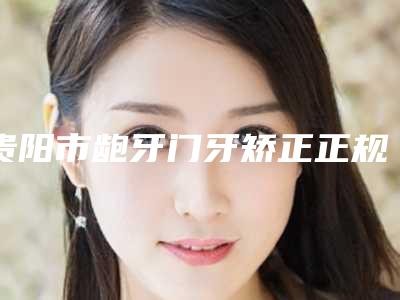 贵阳市龅牙门牙矫正正规医院有那些-贵阳一牙兔专业齿科口碑、技术优势、效果一站式科普