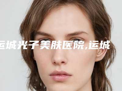 运城光子美肤医院,运城市薛大夫整形看哪家医院技术好