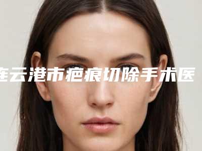 连云港市疤痕切除手术医院排行十强哪家更正规(连云港市疤痕切除手术整形医院)