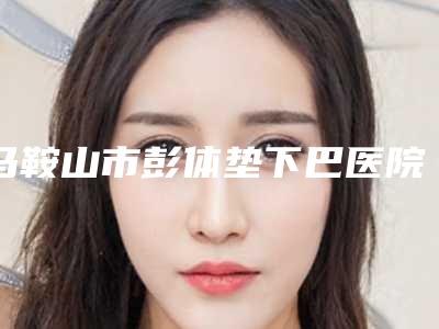 马鞍山市彭体垫下巴医院在榜名单诚挚推荐给您-马鞍山福华整形美容门诊部锁定榜首