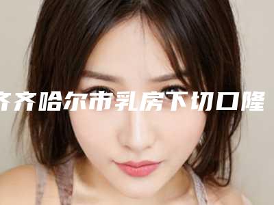 齐齐哈尔市乳房下切口隆胸手术项目价格表2025版-齐齐哈尔市乳房下切口隆胸手术失败修复价格贵不贵
