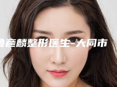 鲁彦麟整形医生-大同市鲁彦麟医生鼻子歪矫正医生正规靠谱,值得信赖