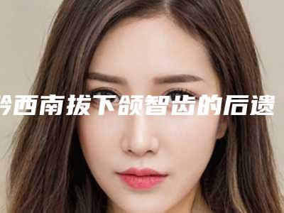 黔西南拔下颌智齿的后遗症及护理事项