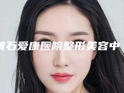 黄石爱康医院整形美容中心,荆门爱优医疗美容人气口碑实力汇总