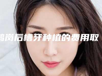 鹤岗后槽牙种植的费用取决哪些因素