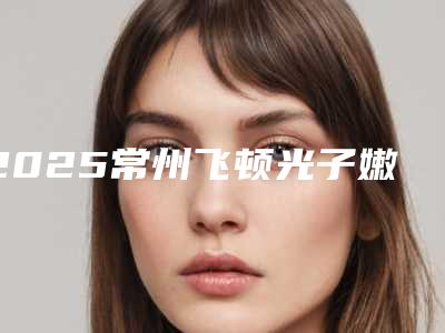 2025常州飞顿光子嫩肤祛斑整形医院排行榜十强选择攻略!常州韩国BK医疗美容诊所爱美者高分推荐