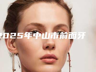 2025年中山市前面牙齿矫正医院十强哪几家安全-叶云英口腔诊所带给大家全新的选择和体验