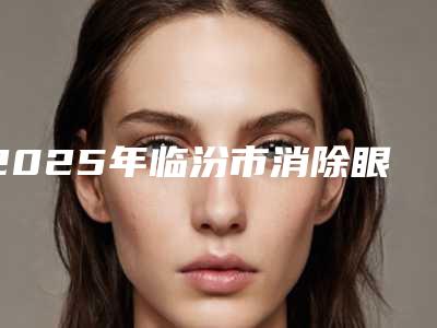 2025年临汾市消除眼尾纹用整形医院排名榜前十名全新阵容发布
